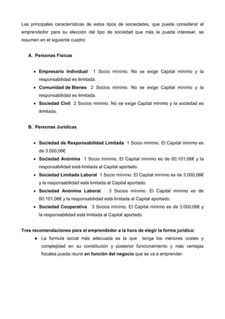 Las principales características de estos tipos de sociedades, que puede considerar el
emprendedor para su elección del tipo de sociedad que más le pueda interesar, se
resumen en el siguiente cuadro:


   A. Personas Físicas


     • Empresario Individual       1 Socio mínimo. No se exige Capital mínimo y la
        responsabilidad es ilimitada.
     • Comunidad de Bienes 2 Socios mínimo. No se exige Capital mínimo y la
        responsabilidad es ilimitada.
     • Sociedad Civil 2 Socios mínimo. No se exige Capital mínimo y la sociedad es
        ilimitada.


   B. Personas Jurídicas


     • Sociedad de Responsabilidad Limitada 1 Socio mínimo. El Capital mínimo es
        de 3.000,06€
     • Sociedad Anónima 1 Socio mínimo. El Capital mínimo es de 60.101,06€ y la
        responsabilidad está limitada al Capital aportado.
     • Sociedad Limitada Laboral 1 Socio mínimo. El Capital mínimo es de 3.000,06€
        y la responsabilidad está limitada al Capital aportado.
     • Sociedad Anónima Laboral            3 Socios mínimo. El Capital mínimo es de
        60.101,06€ y la responsabilidad está limitada al Capital aportado.
     • Sociedad Cooperativa        3 Socios mínimo. El Capital mínimo es de 3.000,06€ y
        la responsabilidad está limitada al Capital aportado.


Tres recomendaciones para el emprendedor a la hora de elegir la forma jurídica:
         La formula social más adecuada es la que            tenga los menores costes y
         complejidad en su constitución y posterior funcionamiento y más ventajas
         fiscales pueda reunir en función del negocio que se va a emprender.
 