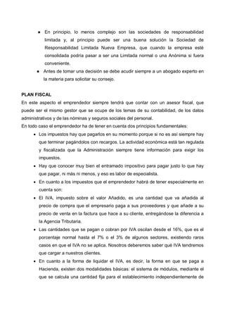 En principio, lo menos complejo son las sociedades de responsabilidad
           limitada y, al principio puede ser una buena solución la Sociedad de
           Responsabilidad Limitada Nueva Empresa, que cuando la empresa esté
           consolidada podría pasar a ser una Limitada normal o una Anónima si fuera
           conveniente.
          Antes de tomar una decisión se debe acudir siempre a un abogado experto en
          la materia para solicitar su consejo.


PLAN FISCAL
En este aspecto el emprendedor siempre tendrá que contar con un asesor fiscal, que
puede ser el mismo gestor que se ocupe de los temas de su contabilidad, de los datos
administrativos y de las nóminas y seguros sociales del personal.
En todo caso el emprendedor ha de tener en cuenta dos principios fundamentales:
      • Los impuestos hay que pagarlos en su momento porque si no es así siempre hay
        que terminar pagándolos con recargos. La actividad económica está tan regulada
        y fiscalizada que la Administración siempre tiene información para exigir los
        impuestos.
      • Hay que conocer muy bien el entramado impositivo para pagar justo lo que hay
        que pagar, ni más ni menos, y eso es labor de especialista.
      • En cuanto a los impuestos que el emprendedor habrá de tener especialmente en
        cuenta son:
      • El IVA, impuesto sobre el valor Añadido, es una cantidad que va añadida al
        precio de compra que el empresario paga a sus proveedores y que añade a su
        precio de venta en la factura que hace a su cliente, entregándose la diferencia a
        la Agencia Tributaria.
      • Las cantidades que se pagan o cobran por IVA oscilan desde el 16%, que es el
        porcentaje normal hasta el 7% o el 3% de algunos sectores, existiendo raros
        casos en que el IVA no se aplica. Nosotros deberemos saber qué IVA tendremos
        que cargar a nuestros clientes.
      • En cuanto a la forma de liquidar el IVA, es decir, la forma en que se paga a
        Hacienda, existen dos modalidades básicas: el sistema de módulos, mediante el
        que se calcula una cantidad fija para el establecimiento independientemente de
 