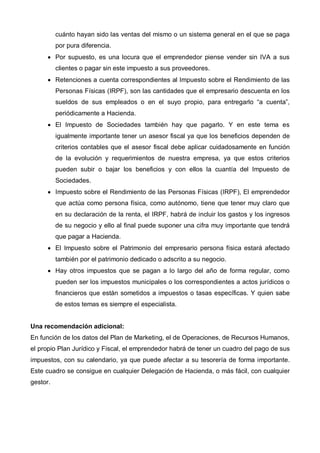 cuánto hayan sido las ventas del mismo o un sistema general en el que se paga
          por pura diferencia.
      • Por supuesto, es una locura que el emprendedor piense vender sin IVA a sus
          clientes o pagar sin este impuesto a sus proveedores.
      • Retenciones a cuenta correspondientes al Impuesto sobre el Rendimiento de las
          Personas Físicas (IRPF), son las cantidades que el empresario descuenta en los
          sueldos de sus empleados o en el suyo propio, para entregarlo “a cuenta”,
          periódicamente a Hacienda.
      • El Impuesto de Sociedades también hay que pagarlo. Y en este tema es
          igualmente importante tener un asesor fiscal ya que los beneficios dependen de
          criterios contables que el asesor fiscal debe aplicar cuidadosamente en función
          de la evolución y requerimientos de nuestra empresa, ya que estos criterios
          pueden subir o bajar los beneficios y con ellos la cuantía del Impuesto de
          Sociedades.
      • Impuesto sobre el Rendimiento de las Personas Físicas (IRPF), El emprendedor
          que actúa como persona física, como autónomo, tiene que tener muy claro que
          en su declaración de la renta, el IRPF, habrá de incluir los gastos y los ingresos
          de su negocio y ello al final puede suponer una cifra muy importante que tendrá
          que pagar a Hacienda.
      • El Impuesto sobre el Patrimonio del empresario persona física estará afectado
          también por el patrimonio dedicado o adscrito a su negocio.
      • Hay otros impuestos que se pagan a lo largo del año de forma regular, como
          pueden ser los impuestos municipales o los correspondientes a actos jurídicos o
          financieros que están sometidos a impuestos o tasas específicas. Y quien sabe
          de estos temas es siempre el especialista.


Una recomendación adicional:
En función de los datos del Plan de Marketing, el de Operaciones, de Recursos Humanos,
el propio Plan Jurídico y Fiscal, el emprendedor habrá de tener un cuadro del pago de sus
impuestos, con su calendario, ya que puede afectar a su tesorería de forma importante.
Este cuadro se consigue en cualquier Delegación de Hacienda, o más fácil, con cualquier
gestor.
 