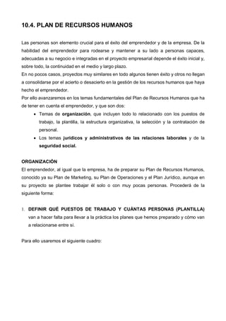 10.4. PLAN DE RECURSOS HUMANOS

Las personas son elemento crucial para el éxito del emprendedor y de la empresa. De la
habilidad del emprendedor para rodearse y mantener a su lado a personas capaces,
adecuadas a su negocio e integradas en el proyecto empresarial depende el éxito inicial y,
sobre todo, la continuidad en el medio y largo plazo.
En no pocos casos, proyectos muy similares en todo algunos tienen éxito y otros no llegan
a consolidarse por el acierto o desacierto en la gestión de los recursos humanos que haya
hecho el emprendedor.
Por ello avanzaremos en los temas fundamentales del Plan de Recursos Humanos que ha
de tener en cuenta el emprendedor, y que son dos:
      • Temas de organización, que incluyen todo lo relacionado con los puestos de
        trabajo, la plantilla, la estructura organizativa, la selección y la contratación de
        personal.
      • Los temas jurídicos y administrativos de las relaciones laborales y de la
        seguridad social.


ORGANIZACIÓN
El emprendedor, al igual que la empresa, ha de preparar su Plan de Recursos Humanos,
conocido ya su Plan de Marketing, su Plan de Operaciones y el Plan Jurídico, aunque en
su proyecto se plantee trabajar él solo o con muy pocas personas. Procederá de la
siguiente forma:


1. DEFINIR QUÉ PUESTOS DE TRABAJO Y CUÁNTAS PERSONAS (PLANTILLA)
   van a hacer falta para llevar a la práctica los planes que hemos preparado y cómo van
   a relacionarse entre sí.


Para ello usaremos el siguiente cuadro:
 