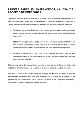 PRIMERA PARTE: EL EMPRENDEDOR, LA IDEA Y EL
PROCESO DE EMPRENDER

La primera parte del Manual, dedicada a la figura y a la persona del emprendedor, a la
idea que este pueda tener para autoemplearse o crear una empresa y al proceso o
camino que es preciso recorrer para llegar a emprender, tiene tres objetivos concretos:


      Facilitar un marco de reflexión sobre las cuestiones, algunas de carácter personal,
      que es preciso tener en cuenta antes de dar los primeros pasos en el camino de
      emprender.


      Aportar medios para que el emprendedor que lo requiera pueda encontrar ideas
      para construir sobre ellas su propio negocio o, si ya tiene su propia idea, hacer una
      primera evaluación sobre la posibilidad real que tiene de llevarla a la práctica.


      Presentar al emprendedor, de forma clara y realista, el camino que hay que
      recorrer desde que se decide comenzar un proyecto de autoempleo hasta que este
      se convierte en realidad.


Esta primera parte del Manual tiene especial sentido porque el factor de éxito más
importante del autoempleo es la persona, su ilusión, su realismo y su determinación.


Por ello se dedican los cuatro capítulos iniciales del Manual a facilitar al posible
emprendedor elementos para que vea realmente si su ilusión es suficiente, si ha
pensado en las circunstancias de su realidad y si estas le son propicias o adversas y,
finalmente, si vale la pena embarcarse en el proyecto.
 