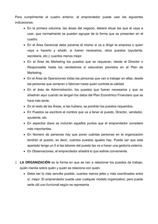 Para cumplimentar el cuadro anterior, el emprendedor puede usar las siguientes
indicaciones:
      • En la primera columna, las áreas del negocio, deberá situar las que él vaya a
        usar, que normalmente se pueden agrupar de la forma que se presentan en el
        cuadro.
      • En el Área Gerencial debe ponerse él mismo si va a dirigir la empresa o quien
        vaya a hacerlo y añadir, si fueran necesarios, otros puestos (ayudante,
        secretaria, etc.); cuantos menos mejor.
      • En el Área de Marketing los puestos que se requieran, desde el Director o
        Responsable hasta los vendedores si estuvieran previstos en el Plan de
        Marketing.
      • En el Área de Operaciones todas las personas que van a trabajar en ellas, desde
        las personas que compran o fabrican hasta quien controla la calidad.
      • En el área de Administración, los puestos que fueran necesarios y que se
        añadirán aquí cuando se tengan los datos del Plan Económico Financiero que se
        hará más tarde.
      • En el resto de las Áreas, si las hubiera, se pondrán los puestos requeridos.
      • En Puestos se escribirá el nombre que va a tener el puesto, Director, vendedor,
        ayudante, etc.
      • En aspectos clave se incluirán aquellos puntos que el emprendedor considere
        más importantes.
      • En Número de personas hay que poner cuántas personas en la organización
        tendrán el puesto, es decir, cuántos puestos iguales hay. Puede ser que este
        apartado tenga un 0 si las labores del puesto las va a hacer una gestoría externa.
      • En Observaciones, el emprendedor añadirá lo que estime conveniente.


2. LA ORGANIZACIÓN es la forma en que se van a relacionar los puestos de trabajo,
   quién manda sobre quién y quién se relaciona con quién.
      • Debe ser lo más sencilla posible, cuantos menos jefes y más coordinados entre
        sí, mejor. El emprendedor puede usar cualquier modelo organizativo, pero puede
        serle útil uno funcional según se representa
 