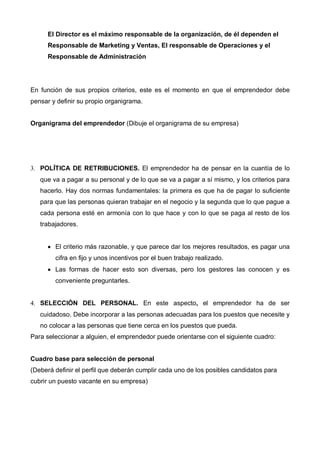 El Director es el máximo responsable de la organización, de él dependen el
      Responsable de Marketing y Ventas, El responsable de Operaciones y el
      Responsable de Administración




En función de sus propios criterios, este es el momento en que el emprendedor debe
pensar y definir su propio organigrama.


Organigrama del emprendedor (Dibuje el organigrama de su empresa)




3. POLÍTICA DE RETRIBUCIONES. El emprendedor ha de pensar en la cuantía de lo
   que va a pagar a su personal y de lo que se va a pagar a sí mismo, y los criterios para
   hacerlo. Hay dos normas fundamentales: la primera es que ha de pagar lo suficiente
   para que las personas quieran trabajar en el negocio y la segunda que lo que pague a
   cada persona esté en armonía con lo que hace y con lo que se paga al resto de los
   trabajadores.


      • El criterio más razonable, y que parece dar los mejores resultados, es pagar una
        cifra en fijo y unos incentivos por el buen trabajo realizado.
      • Las formas de hacer esto son diversas, pero los gestores las conocen y es
        conveniente preguntarles.


4. SELECCIÓN DEL PERSONAL. En este aspecto, el emprendedor ha de ser
   cuidadoso. Debe incorporar a las personas adecuadas para los puestos que necesite y
   no colocar a las personas que tiene cerca en los puestos que pueda.
Para seleccionar a alguien, el emprendedor puede orientarse con el siguiente cuadro:


Cuadro base para selección de personal
(Deberá definir el perfil que deberán cumplir cada uno de los posibles candidatos para
cubrir un puesto vacante en su empresa)
 