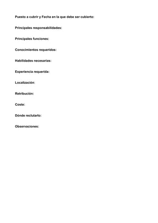 Puesto a cubrir y Fecha en la que debe ser cubierto:


Principales responsabilidades:


Principales funciones:


Conocimientos requeridos:


Habilidades necesarias:


Experiencia requerida:


Localización:


Retribución:


Coste:


Dónde reclutarlo:


Observaciones:
 