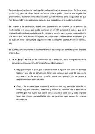 Parte de los datos de este cuadro están en los elaborados anteriormente, Se debe tener
prudencia y procurar tener varios candidatos para el puesto, analizar sus trayectorias
profesionales, mantener entrevistas con ellos y pedir informes, para asegurarnos de que
han demostrado ya las actitudes y aptitudes que necesitamos o si pueden adquirirlas.


En cuanto a la retribución, habrá que determinarla en función de la política de
retribuciones y el coste, que puede estimarse en un 34% adicional al sueldo, que es el
coste estimado de la seguridad social. Es necesario ponerlo para recordar con exactitud lo
que va a costar cada persona al negocio, sin olvidar otros posibles costes adicionales que
se pudieran tener, por ejemplo seguros de vida o accidente, coches, bonos de comida,
etc.


En cuanto a Observaciones es interesante incluir aquí el tipo de contrato que se ofrecerá
al candidato.


5. LA CONTRATACIÓN, es la culminación de la selección, es la incorporación de la
   persona a la empresa. En este tema solo dos observaciones:


       • Hay que cumplir, al igual que si despidiéramos a alguien, con todos los trámites
         legales y por ello es conveniente tener una persona que sepa de esto en la
         empresa o, en la empresa pequeña, mejor una gestoría que se ocupe y
         responsabilice de estos asuntos.


       • Cuando la persona llega, aunque la empresa sea muy pequeña, durante un
         tiempo hay que atenderla, enseñarla y facilitar su relación con el resto de la
         plantilla; por muy buena que sea la persona nadie lo sabe todo y cada empresa
         tiene sus propias peculiaridades que las personas que vienen del exterior
         desconocen.
 