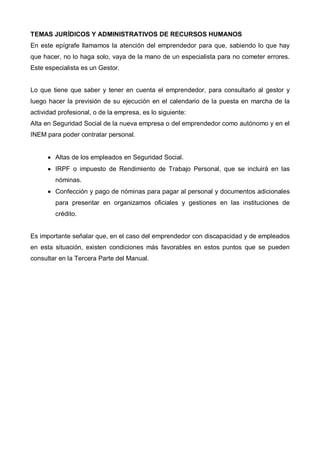 TEMAS JURÍDICOS Y ADMINISTRATIVOS DE RECURSOS HUMANOS
En este epígrafe llamamos la atención del emprendedor para que, sabiendo lo que hay
que hacer, no lo haga solo, vaya de la mano de un especialista para no cometer errores.
Este especialista es un Gestor.


Lo que tiene que saber y tener en cuenta el emprendedor, para consultarlo al gestor y
luego hacer la previsión de su ejecución en el calendario de la puesta en marcha de la
actividad profesional, o de la empresa, es lo siguiente:
Alta en Seguridad Social de la nueva empresa o del emprendedor como autónomo y en el
INEM para poder contratar personal.


      • Altas de los empleados en Seguridad Social.
      • IRPF o impuesto de Rendimiento de Trabajo Personal, que se incluirá en las
        nóminas.
      • Confección y pago de nóminas para pagar al personal y documentos adicionales
        para presentar en organizamos oficiales y gestiones en las instituciones de
        crédito.


Es importante señalar que, en el caso del emprendedor con discapacidad y de empleados
en esta situación, existen condiciones más favorables en estos puntos que se pueden
consultar en la Tercera Parte del Manual.
 