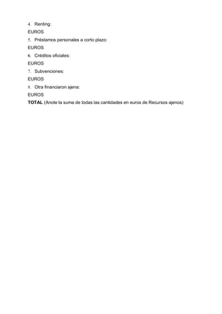 4. Renting:
EUROS
5. Préstamos personales a corto plazo:
EUROS
6. Créditos oficiales:
EUROS
7. Subvenciones:
EUROS
8. Otra financiaron ajena:
EUROS
TOTAL (Anote la suma de todas las cantidades en euros de Recursos ajenos)
 