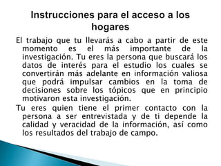 El trabajo que tu llevarás a cabo a partir de este momento es el más importante de la investigación. Tu eres la persona que buscará los datos de interés para el estudio los cuales se convertirán más adelante en información valiosa que podrá impulsar cambios en la toma de decisiones sobre los tópicos que en principio motivaron esta investigación. Tu eres quien tiene el primer contacto con la persona a ser entrevistada y de ti depende la calidad y veracidad de la información, así como los resultados del trabajo de campo. Instrucciones para el acceso a los hogares