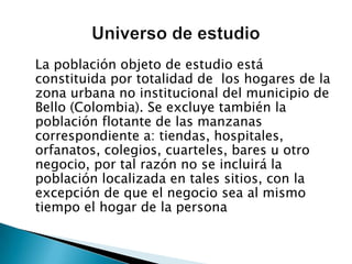 	La población objeto de estudio está constituida por totalidad de  los hogares de la zona urbana no institucional del municipio de Bello (Colombia). Se excluye también la población flotante de las manzanas correspondiente a: tiendas, hospitales, orfanatos, colegios, cuarteles, bares u otro negocio, por tal razón no se incluirá la población localizada en tales sitios, con la excepción de que el negocio sea al mismo tiempo el hogar de la personaUniverso de estudio