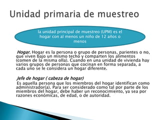     Hogar. Hogar es la persona o grupo de personas, parientes o no, que viven bajo un mismo techo y comparten los alimentos (comen de la misma olla). Cuando en una unidad de vivienda hay varios grupos de personas que cocinan en forma separada, a cada uno se le considera un hogar diferente.    Jefe de hogar ( cabeza de hogar)    Es aquella persona que los miembros del hogar identifican como administrador(a). Para ser considerado como tal por parte de los miembros del hogar, debe haber un reconocimiento, ya sea por razones económicas, de edad, o de autoridad.Unidad primaria de muestreola unidad principal de muestreo (UPM) es el hogar con al menos un niño de 12 años o menos 