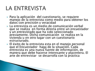 Para la aplicación  del cuestionario, se requiere manejo de la entrevista como medio para obtener los datos con precisión y veracidadLa entrevista es un medio de comunicación verbal que se realiza  en forma directa entre un encuestador  y un entrevistado que ha sido seleccionado previamente. Dicha comunicación  se realiza en la vivienda u en otro lugar con un cuestionario estructurado.El éxito de la entrevista esta en el manejo personal que el Encuestador  haga de la situación. Cada entrevista es una nueva fuente de información, de manera que debe hacerse interesante y placentera. El arte de entrevistar  se desarrolla con la prácticaLA ENTREVISTA