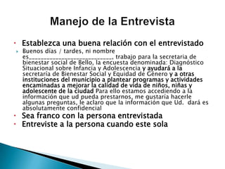 Establezca una buena relación con el entrevistadoBuenos días / tardes, ni nombre es____________________________, trabajo para la secretaria de bienestar social de Bello, la encuesta denominada: Diagnóstico Situacional sobre Infancia y Adolescencia y ayudará a la secretaría de Bienestar Social y Equidad de Género y a otras instituciones del municipio a plantear programas y actividades encaminadas a mejorar la calidad de vida de niños, niñas y adolescente de la ciudadPara ello estamos accediendo a la información que ud pueda prestarnos, me gustaría hacerle algunas preguntas, le aclaro que la información que Ud.  dará es absolutamente confidencialSea franco con la persona entrevistadaEntreviste a la persona cuando este solaManejo de la Entrevista