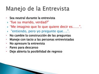 Sea neutral durante la entrevista“fue su marido, verdad?”“Me imagino que lo que quiere decir es……”. “entiendo, pero yo pregunte que….”.No cambie la construcción de las preguntas Maneje con tacto a las personas entrevistadasNo apresure la entrevistaPares para descansoDeje abierta la posibilidad de regresoManejo de la Entrevista
