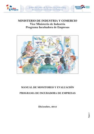 SUBSECRETARIA DE ESTADO DE INDUSTRIA
PROGRAMA INCUBADORAS DE EMPRESAS
Página1
MINISTERIO DE INDUSTRIA Y COMERCIO
Vice Ministerio de Industria
Programa Incubadora de Empresas
MANUAL DEL ENCUESTADOR / A
LEVANTAMIENTO DE DATOS
LÍNEA DE BASE DEL PROGRAMA
Diciembre, 2012
 