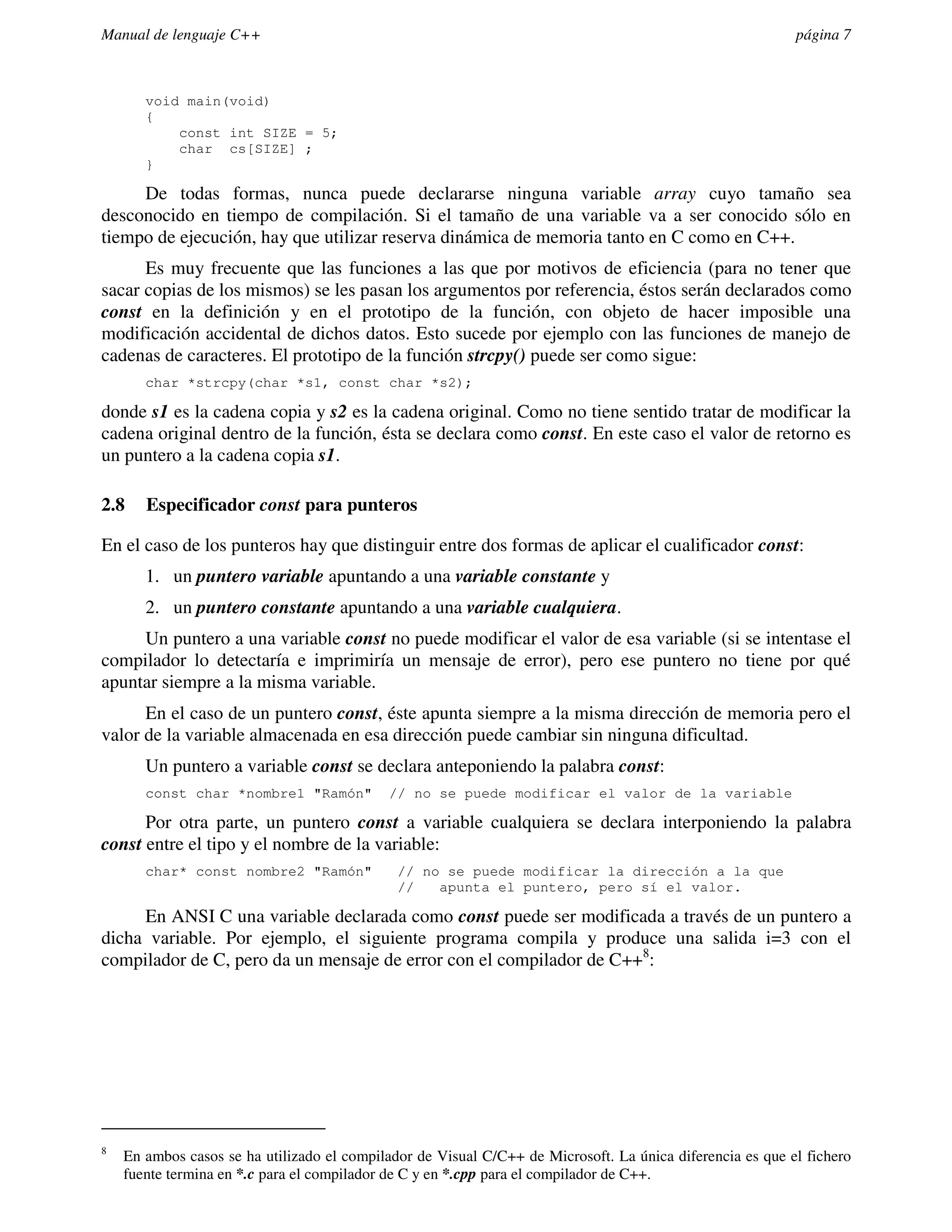 Manual de lenguaje C++                                                                                     página 7



       void main(void)
       {
           const int SIZE = 5;
           char cs[SIZE] ;
       }

     De todas formas, nunca puede declararse ninguna variable array cuyo tamaño sea
desconocido en tiempo de compilación. Si el tamaño de una variable va a ser conocido sólo en
tiempo de ejecución, hay que utilizar reserva dinámica de memoria tanto en C como en C++.
      Es muy frecuente que las funciones a las que por motivos de eficiencia (para no tener que
sacar copias de los mismos) se les pasan los argumentos por referencia, éstos serán declarados como
const en la definición y en el prototipo de la función, con objeto de hacer imposible una
modificación accidental de dichos datos. Esto sucede por ejemplo con las funciones de manejo de
cadenas de caracteres. El prototipo de la función strcpy() puede ser como sigue:
       char *strcpy(char *s1, const char *s2);

donde s1 es la cadena copia y s2 es la cadena original. Como no tiene sentido tratar de modificar la
cadena original dentro de la función, ésta se declara como const. En este caso el valor de retorno es
un puntero a la cadena copia s1.

2.8    Especificador const para punteros

En el caso de los punteros hay que distinguir entre dos formas de aplicar el cualificador const:
       1. un puntero variable apuntando a una variable constante y
       2. un puntero constante apuntando a una variable cualquiera.
     Un puntero a una variable const no puede modificar el valor de esa variable (si se intentase el
compilador lo detectaría e imprimiría un mensaje de error), pero ese puntero no tiene por qué
apuntar siempre a la misma variable.
      En el caso de un puntero const, éste apunta siempre a la misma dirección de memoria pero el
valor de la variable almacenada en esa dirección puede cambiar sin ninguna dificultad.
       Un puntero a variable const se declara anteponiendo la palabra const:
       const char *nombre1 "Ramón"          // no se puede modificar el valor de la variable

      Por otra parte, un puntero const a variable cualquiera se declara interponiendo la palabra
const entre el tipo y el nombre de la variable:
       char* const nombre2 "Ramón"            // no se puede modificar la dirección a la que
                                              //   apunta el puntero, pero sí el valor.

     En ANSI C una variable declarada como const puede ser modificada a través de un puntero a
dicha variable. Por ejemplo, el siguiente programa compila y produce una salida i=3 con el
compilador de C, pero da un mensaje de error con el compilador de C++8:




8
    En ambos casos se ha utilizado el compilador de Visual C/C++ de Microsoft. La única diferencia es que el fichero
    fuente termina en *.c para el compilador de C y en *.cpp para el compilador de C++.
 