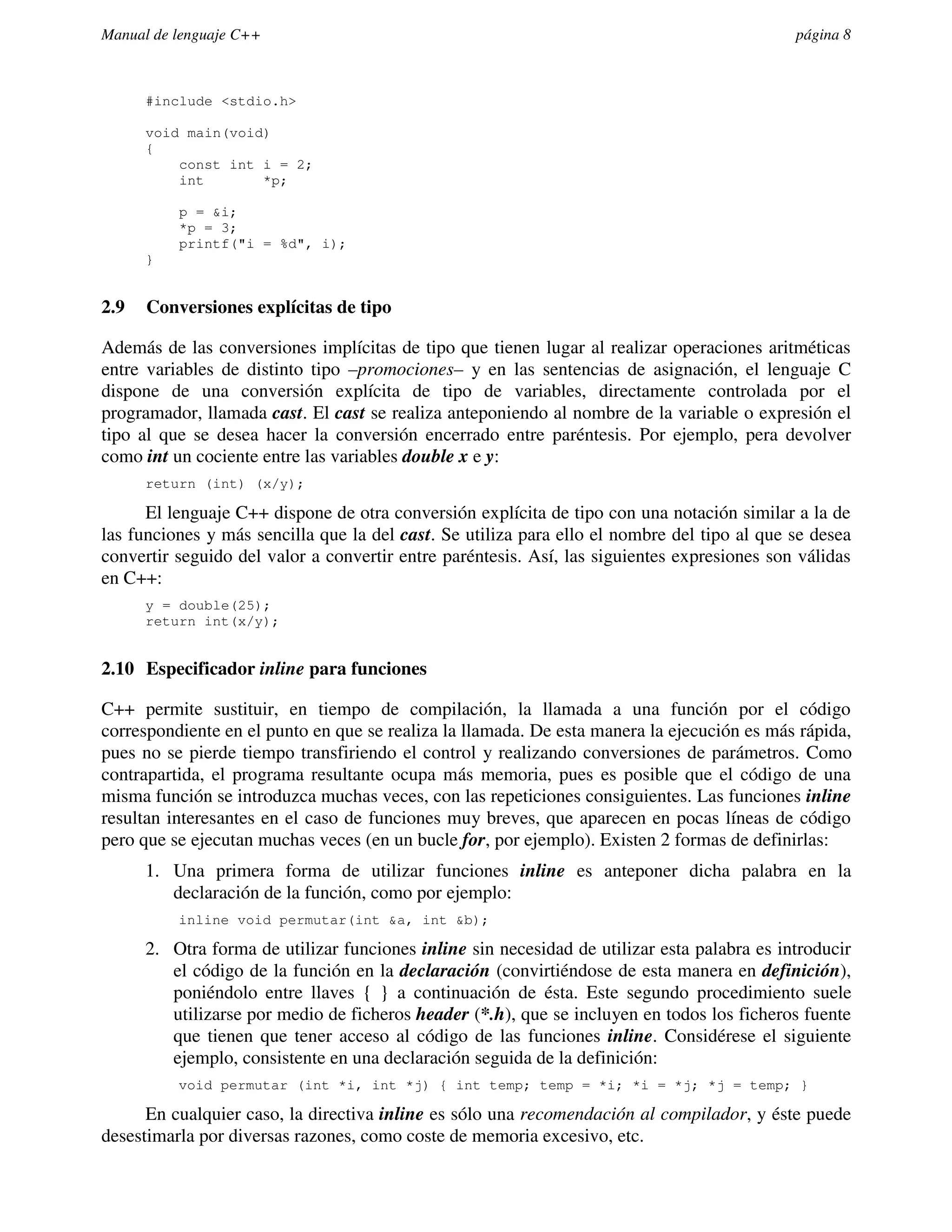 Manual de lenguaje C++                                                                       página 8



      #include <stdio.h>

      void main(void)
      {
          const int i = 2;
          int       *p;

          p = &i;
          *p = 3;
          printf("i = %d", i);
      }


2.9   Conversiones explícitas de tipo

Además de las conversiones implícitas de tipo que tienen lugar al realizar operaciones aritméticas
entre variables de distinto tipo –promociones– y en las sentencias de asignación, el lenguaje C
dispone de una conversión explícita de tipo de variables, directamente controlada por el
programador, llamada cast. El cast se realiza anteponiendo al nombre de la variable o expresión el
tipo al que se desea hacer la conversión encerrado entre paréntesis. Por ejemplo, pera devolver
como int un cociente entre las variables double x e y:
      return (int) (x/y);

      El lenguaje C++ dispone de otra conversión explícita de tipo con una notación similar a la de
las funciones y más sencilla que la del cast. Se utiliza para ello el nombre del tipo al que se desea
convertir seguido del valor a convertir entre paréntesis. Así, las siguientes expresiones son válidas
en C++:
      y = double(25);
      return int(x/y);


2.10 Especificador inline para funciones

C++ permite sustituir, en tiempo de compilación, la llamada a una función por el código
correspondiente en el punto en que se realiza la llamada. De esta manera la ejecución es más rápida,
pues no se pierde tiempo transfiriendo el control y realizando conversiones de parámetros. Como
contrapartida, el programa resultante ocupa más memoria, pues es posible que el código de una
misma función se introduzca muchas veces, con las repeticiones consiguientes. Las funciones inline
resultan interesantes en el caso de funciones muy breves, que aparecen en pocas líneas de código
pero que se ejecutan muchas veces (en un bucle for, por ejemplo). Existen 2 formas de definirlas:
      1. Una primera forma de utilizar funciones inline es anteponer dicha palabra en la
         declaración de la función, como por ejemplo:
          inline void permutar(int &a, int &b);

      2. Otra forma de utilizar funciones inline sin necesidad de utilizar esta palabra es introducir
         el código de la función en la declaración (convirtiéndose de esta manera en definición),
         poniéndolo entre llaves { } a continuación de ésta. Este segundo procedimiento suele
         utilizarse por medio de ficheros header (*.h), que se incluyen en todos los ficheros fuente
         que tienen que tener acceso al código de las funciones inline. Considérese el siguiente
         ejemplo, consistente en una declaración seguida de la definición:
          void permutar (int *i, int *j) { int temp; temp = *i; *i = *j; *j = temp; }

      En cualquier caso, la directiva inline es sólo una recomendación al compilador, y éste puede
desestimarla por diversas razones, como coste de memoria excesivo, etc.
 