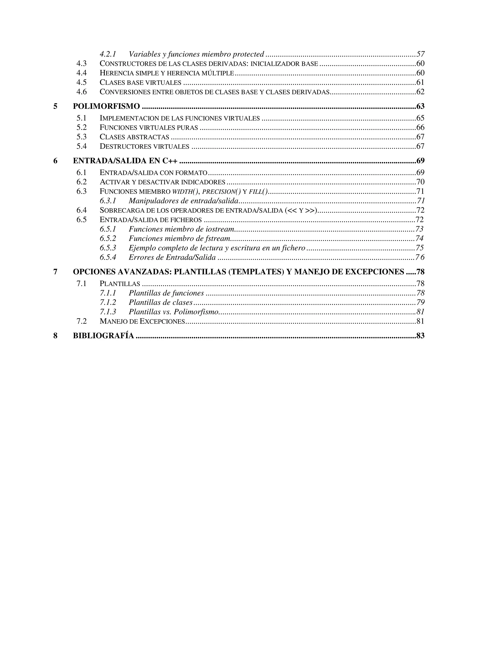 4.2.1  Variables y funciones miembro protected .........................................................................57
     4.3       CONSTRUCTORES DE LAS CLASES DERIVADAS: INICIALIZADOR BASE ...............................................60
     4.4       HERENCIA SIMPLE Y HERENCIA MÚLTIPLE ........................................................................................60
     4.5       CLASES BASE VIRTUALES .................................................................................................................61
     4.6       CONVERSIONES ENTRE OBJETOS DE CLASES BASE Y CLASES DERIVADAS..........................................62
5   POLIMORFISMO .....................................................................................................................................63
     5.1 IMPLEMENTACION DE LAS FUNCIONES VIRTUALES ...........................................................................65
     5.2 FUNCIONES VIRTUALES PURAS .........................................................................................................66
     5.3 CLASES ABSTRACTAS .......................................................................................................................67
     5.4 DESTRUCTORES VIRTUALES .............................................................................................................67
6   ENTRADA/SALIDA EN C++ ...................................................................................................................69
     6.1 ENTRADA/SALIDA CON FORMATO .....................................................................................................69
     6.2 ACTIVAR Y DESACTIVAR INDICADORES ............................................................................................70
     6.3 FUNCIONES MIEMBRO WIDTH(), PRECISION() Y FILL()........................................................................71
         6.3.1  Manipuladores de entrada/salida......................................................................................71
     6.4 SOBRECARGA DE LOS OPERADORES DE ENTRADA/SALIDA (<< Y >>)................................................72
     6.5 ENTRADA/SALIDA DE FICHEROS .......................................................................................................72
         6.5.1  Funciones miembro de iostream........................................................................................73
         6.5.2  Funciones miembro de fstream..........................................................................................74
         6.5.3  Ejemplo completo de lectura y escritura en un fichero .....................................................75
         6.5.4  Errores de Entrada/Salida ................................................................................................7 6
7   OPCIONES AVANZADAS: PLANTILLAS (TEMPLATES) Y MANEJO DE EXCEPCIONES .....78
     7.1 PLANTILLAS .....................................................................................................................................78
         7.1.1  Plantillas de funciones ......................................................................................................78
         7.1.2  Plantillas de clases ............................................................................................................79
         7.1.3  Plantillas vs. Polimorfismo................................................................................................81
     7.2 MANEJO DE EXCEPCIONES................................................................................................................81
8   BIBLIOGRAFÍA ........................................................................................................................................83
 