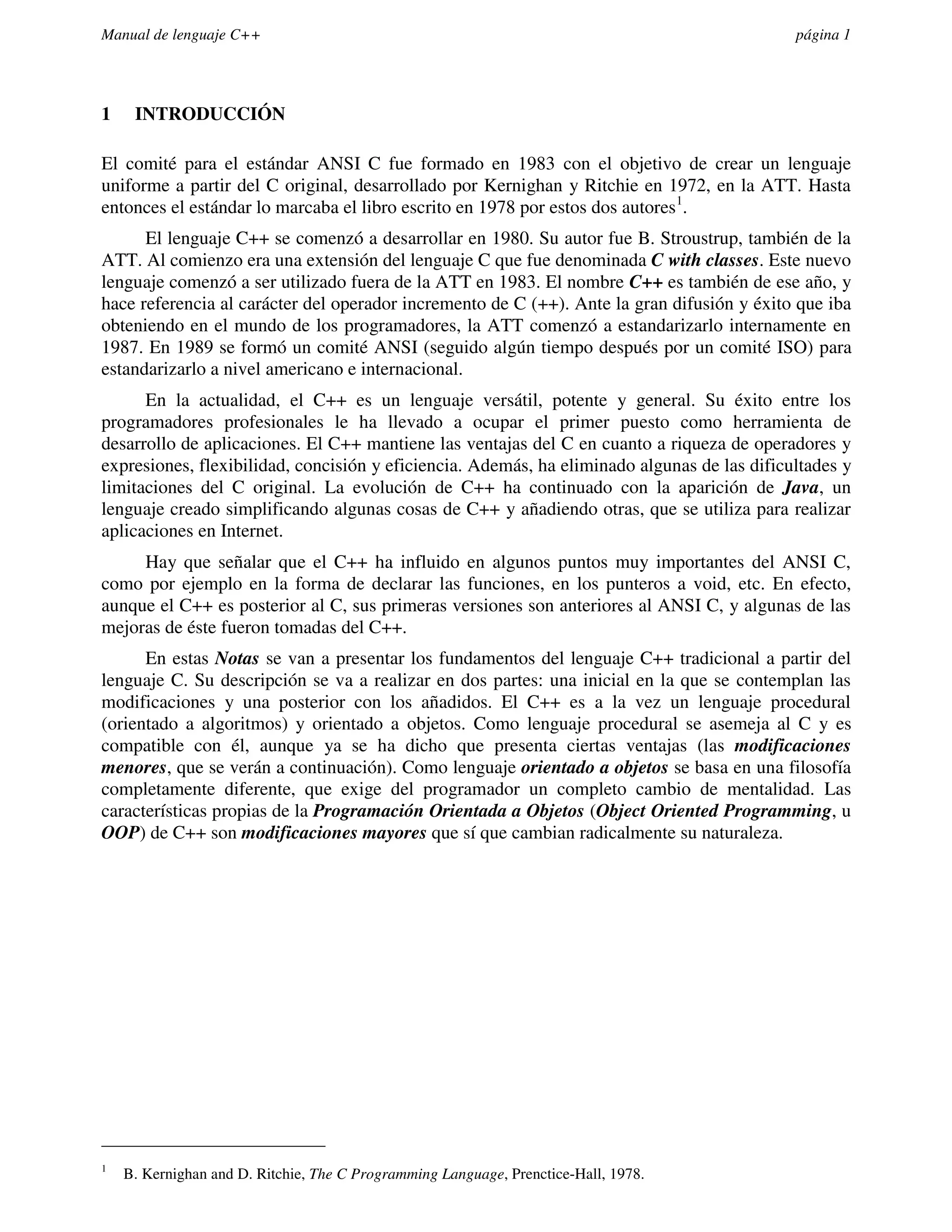 Manual de lenguaje C++                                                                       página 1




1    INTRODUCCIÓN

El comité para el estándar ANSI C fue formado en 1983 con el objetivo de crear un lenguaje
uniforme a partir del C original, desarrollado por Kernighan y Ritchie en 1972, en la ATT. Hasta
entonces el estándar lo marcaba el libro escrito en 1978 por estos dos autores1.
      El lenguaje C++ se comenzó a desarrollar en 1980. Su autor fue B. Stroustrup, también de la
ATT. Al comienzo era una extensión del lenguaje C que fue denominada C with classes. Este nuevo
lenguaje comenzó a ser utilizado fuera de la ATT en 1983. El nombre C++ es también de ese año, y
hace referencia al carácter del operador incremento de C (++). Ante la gran difusión y éxito que iba
obteniendo en el mundo de los programadores, la ATT comenzó a estandarizarlo internamente en
1987. En 1989 se formó un comité ANSI (seguido algún tiempo después por un comité ISO) para
estandarizarlo a nivel americano e internacional.
      En la actualidad, el C++ es un lenguaje versátil, potente y general. Su éxito entre los
programadores profesionales le ha llevado a ocupar el primer puesto como herramienta de
desarrollo de aplicaciones. El C++ mantiene las ventajas del C en cuanto a riqueza de operadores y
expresiones, flexibilidad, concisión y eficiencia. Además, ha eliminado algunas de las dificultades y
limitaciones del C original. La evolución de C++ ha continuado con la aparición de Java, un
lenguaje creado simplificando algunas cosas de C++ y añadiendo otras, que se utiliza para realizar
aplicaciones en Internet.
     Hay que señalar que el C++ ha influido en algunos puntos muy importantes del ANSI C,
como por ejemplo en la forma de declarar las funciones, en los punteros a void, etc. En efecto,
aunque el C++ es posterior al C, sus primeras versiones son anteriores al ANSI C, y algunas de las
mejoras de éste fueron tomadas del C++.
      En estas Notas se van a presentar los fundamentos del lenguaje C++ tradicional a partir del
lenguaje C. Su descripción se va a realizar en dos partes: una inicial en la que se contemplan las
modificaciones y una posterior con los añadidos. El C++ es a la vez un lenguaje procedural
(orientado a algoritmos) y orientado a objetos. Como lenguaje procedural se asemeja al C y es
compatible con él, aunque ya se ha dicho que presenta ciertas ventajas (las modificaciones
menores, que se verán a continuación). Como lenguaje orientado a objetos se basa en una filosofía
completamente diferente, que exige del programador un completo cambio de mentalidad. Las
características propias de la Programación Orientada a Objetos (Object Oriented Programming, u
OOP) de C++ son modificaciones mayores que sí que cambian radicalmente su naturaleza.




1
    B. Kernighan and D. Ritchie, The C Programming Language, Prenctice-Hall, 1978.
 