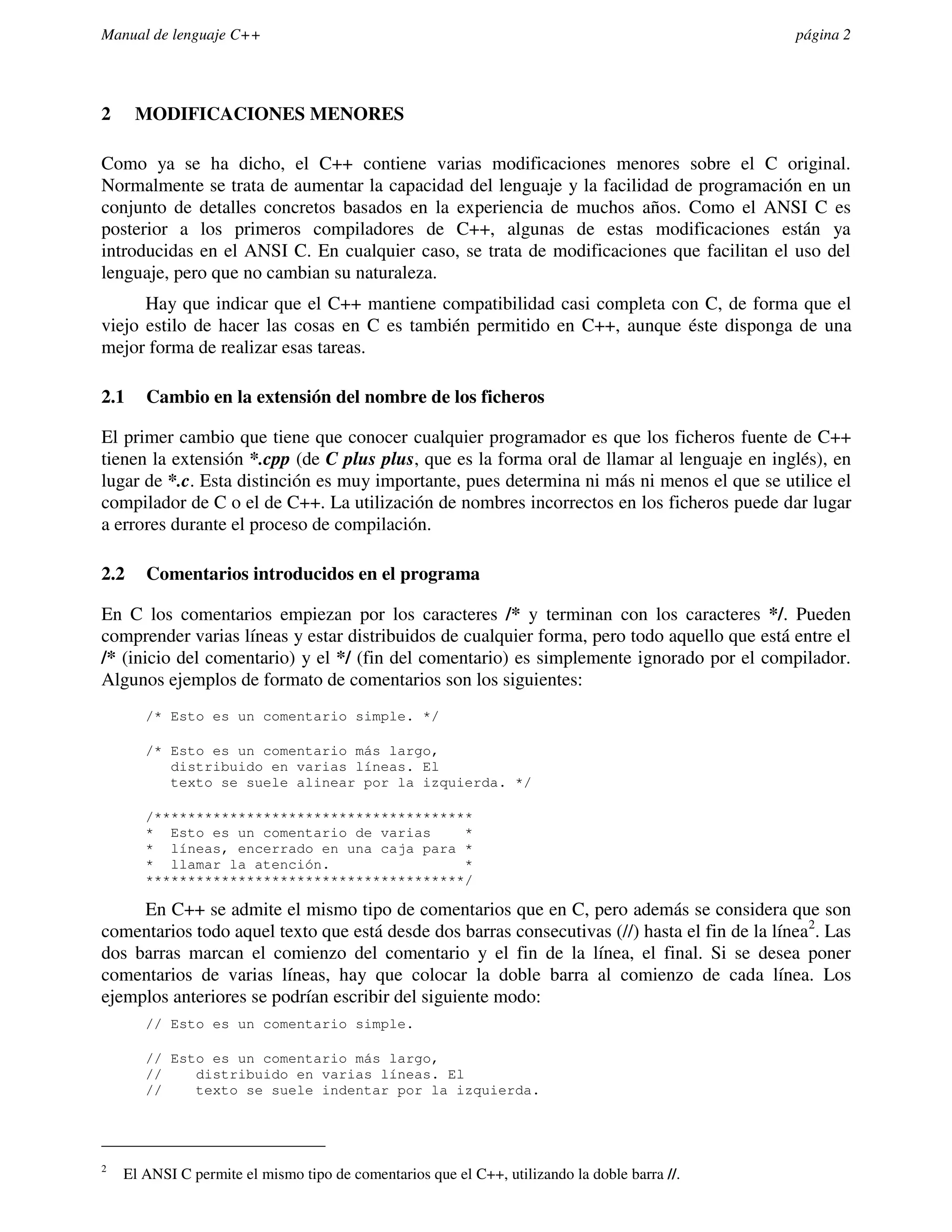 Manual de lenguaje C++                                                                         página 2




2     MODIFICACIONES MENORES

Como ya se ha dicho, el C++ contiene varias modificaciones menores sobre el C original.
Normalmente se trata de aumentar la capacidad del lenguaje y la facilidad de programación en un
conjunto de detalles concretos basados en la experiencia de muchos años. Como el ANSI C es
posterior a los primeros compiladores de C++, algunas de estas modificaciones están ya
introducidas en el ANSI C. En cualquier caso, se trata de modificaciones que facilitan el uso del
lenguaje, pero que no cambian su naturaleza.
      Hay que indicar que el C++ mantiene compatibilidad casi completa con C, de forma que el
viejo estilo de hacer las cosas en C es también permitido en C++, aunque éste disponga de una
mejor forma de realizar esas tareas.

2.1    Cambio en la extensión del nombre de los ficheros

El primer cambio que tiene que conocer cualquier programador es que los ficheros fuente de C++
tienen la extensión *.cpp (de C plus plus, que es la forma oral de llamar al lenguaje en inglés), en
lugar de *.c. Esta distinción es muy importante, pues determina ni más ni menos el que se utilice el
compilador de C o el de C++. La utilización de nombres incorrectos en los ficheros puede dar lugar
a errores durante el proceso de compilación.

2.2    Comentarios introducidos en el programa

En C los comentarios empiezan por los caracteres /* y terminan con los caracteres */. Pueden
comprender varias líneas y estar distribuidos de cualquier forma, pero todo aquello que está entre el
/* (inicio del comentario) y el */ (fin del comentario) es simplemente ignorado por el compilador.
Algunos ejemplos de formato de comentarios son los siguientes:
       /* Esto es un comentario simple. */

       /* Esto es un comentario más largo,
          distribuido en varias líneas. El
          texto se suele alinear por la izquierda. */

       /**************************************
       * Esto es un comentario de varias     *
       * líneas, encerrado en una caja para *
       * llamar la atención.                 *
       **************************************/

     En C++ se admite el mismo tipo de comentarios que en C, pero además se considera que son
comentarios todo aquel texto que está desde dos barras consecutivas (//) hasta el fin de la línea2. Las
dos barras marcan el comienzo del comentario y el fin de la línea, el final. Si se desea poner
comentarios de varias líneas, hay que colocar la doble barra al comienzo de cada línea. Los
ejemplos anteriores se podrían escribir del siguiente modo:
       // Esto es un comentario simple.

       // Esto es un comentario más largo,
       //    distribuido en varias líneas. El
       //    texto se suele indentar por la izquierda.




2
    El ANSI C permite el mismo tipo de comentarios que el C++, utilizando la doble barra //.
 
