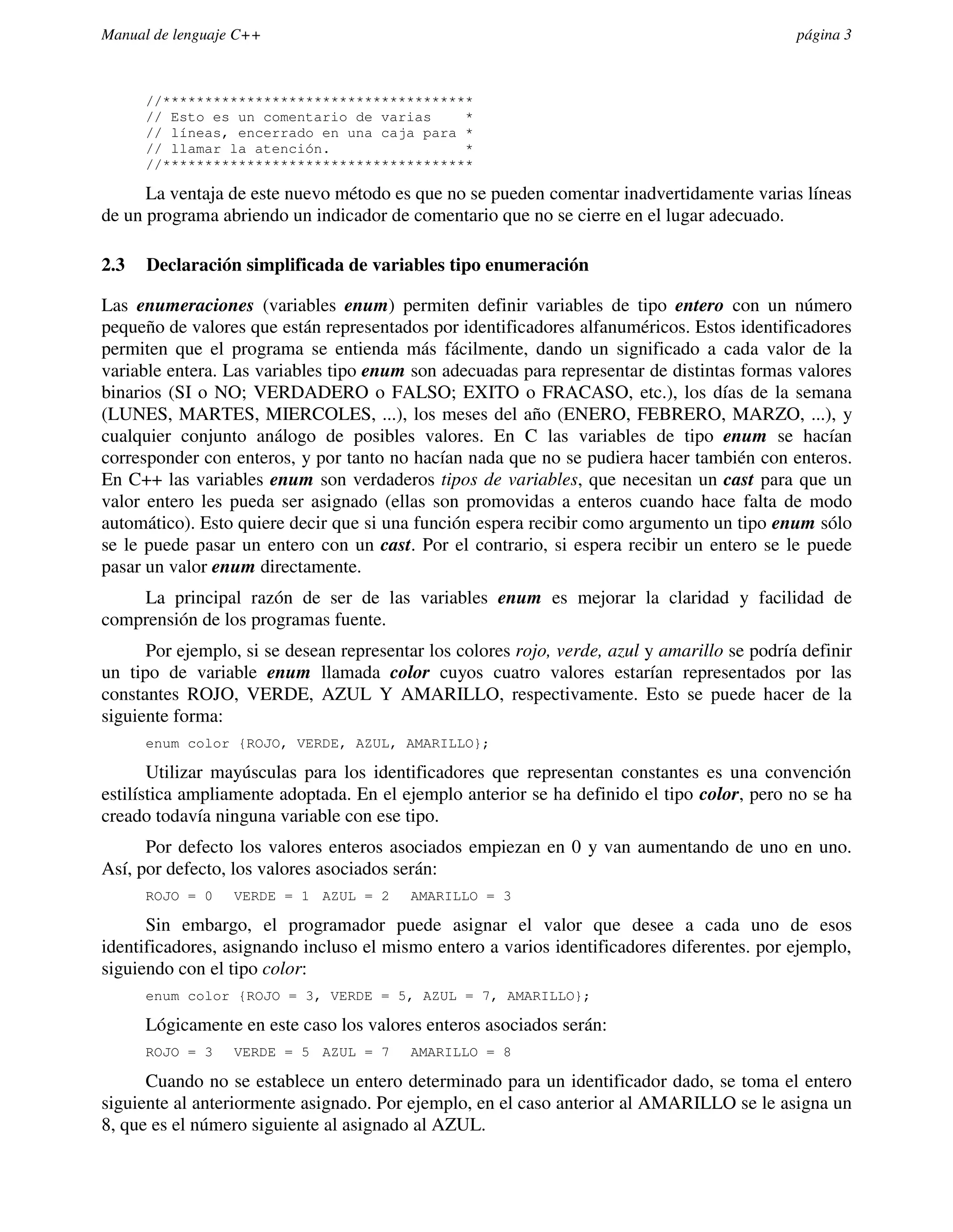 Manual de lenguaje C++                                                                        página 3



      //*************************************
      // Esto es un comentario de varias    *
      // líneas, encerrado en una caja para *
      // llamar la atención.                *
      //*************************************

      La ventaja de este nuevo método es que no se pueden comentar inadvertidamente varias líneas
de un programa abriendo un indicador de comentario que no se cierre en el lugar adecuado.

2.3   Declaración simplificada de variables tipo enumeración

Las enumeraciones (variables enum) permiten definir variables de tipo entero con un número
pequeño de valores que están representados por identificadores alfanuméricos. Estos identificadores
permiten que el programa se entienda más fácilmente, dando un significado a cada valor de la
variable entera. Las variables tipo enum son adecuadas para representar de distintas formas valores
binarios (SI o NO; VERDADERO o FALSO; EXITO o FRACASO, etc.), los días de la semana
(LUNES, MARTES, MIERCOLES, ...), los meses del año (ENERO, FEBRERO, MARZO, ...), y
cualquier conjunto análogo de posibles valores. En C las variables de tipo enum se hacían
corresponder con enteros, y por tanto no hacían nada que no se pudiera hacer también con enteros.
En C++ las variables enum son verdaderos tipos de variables, que necesitan un cast para que un
valor entero les pueda ser asignado (ellas son promovidas a enteros cuando hace falta de modo
automático). Esto quiere decir que si una función espera recibir como argumento un tipo enum sólo
se le puede pasar un entero con un cast. Por el contrario, si espera recibir un entero se le puede
pasar un valor enum directamente.
    La principal razón de ser de las variables enum es mejorar la claridad y facilidad de
comprensión de los programas fuente.
      Por ejemplo, si se desean representar los colores rojo, verde, azul y amarillo se podría definir
un tipo de variable enum llamada color cuyos cuatro valores estarían representados por las
constantes ROJO, VERDE, AZUL Y AMARILLO, respectivamente. Esto se puede hacer de la
siguiente forma:
      enum color {ROJO, VERDE, AZUL, AMARILLO};

       Utilizar mayúsculas para los identificadores que representan constantes es una convención
estilística ampliamente adoptada. En el ejemplo anterior se ha definido el tipo color, pero no se ha
creado todavía ninguna variable con ese tipo.
      Por defecto los valores enteros asociados empiezan en 0 y van aumentando de uno en uno.
Así, por defecto, los valores asociados serán:
      ROJO = 0    VERDE = 1 AZUL = 2      AMARILLO = 3

      Sin embargo, el programador puede asignar el valor que desee a cada uno de esos
identificadores, asignando incluso el mismo entero a varios identificadores diferentes. por ejemplo,
siguiendo con el tipo color:
      enum color {ROJO = 3, VERDE = 5, AZUL = 7, AMARILLO};

      Lógicamente en este caso los valores enteros asociados serán:
      ROJO = 3    VERDE = 5 AZUL = 7      AMARILLO = 8

      Cuando no se establece un entero determinado para un identificador dado, se toma el entero
siguiente al anteriormente asignado. Por ejemplo, en el caso anterior al AMARILLO se le asigna un
8, que es el número siguiente al asignado al AZUL.
 