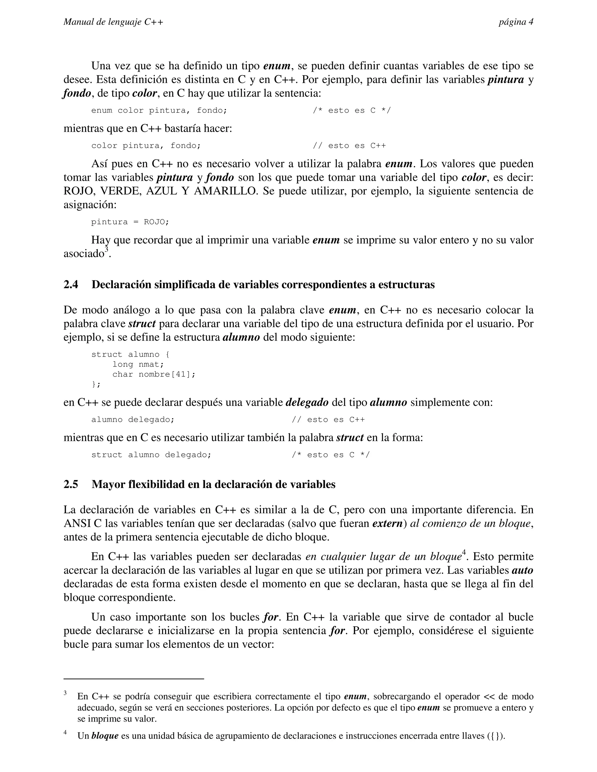 Manual de lenguaje C++                                                                                        página 4



      Una vez que se ha definido un tipo enum, se pueden definir cuantas variables de ese tipo se
desee. Esta definición es distinta en C y en C++. Por ejemplo, para definir las variables pintura y
fondo, de tipo color, en C hay que utilizar la sentencia:
       enum color pintura, fondo;                              /* esto es C */

mientras que en C++ bastaría hacer:
       color pintura, fondo;                                   // esto es C++

      Así pues en C++ no es necesario volver a utilizar la palabra enum. Los valores que pueden
tomar las variables pintura y fondo son los que puede tomar una variable del tipo color, es decir:
ROJO, VERDE, AZUL Y AMARILLO. Se puede utilizar, por ejemplo, la siguiente sentencia de
asignación:
       pintura = ROJO;

      Hay que recordar que al imprimir una variable enum se imprime su valor entero y no su valor
asociado3.

2.4    Declaración simplificada de variables correspondientes a estructuras

De modo análogo a lo que pasa con la palabra clave enum, en C++ no es necesario colocar la
palabra clave struct para declarar una variable del tipo de una estructura definida por el usuario. Por
ejemplo, si se define la estructura alumno del modo siguiente:
       struct alumno {
           long nmat;
           char nombre[41];
       };

en C++ se puede declarar después una variable delegado del tipo alumno simplemente con:
       alumno delegado;                                  // esto es C++

mientras que en C es necesario utilizar también la palabra struct en la forma:
       struct alumno delegado;                           /* esto es C */


2.5    Mayor flexibilidad en la declaración de variables

La declaración de variables en C++ es similar a la de C, pero con una importante diferencia. En
ANSI C las variables tenían que ser declaradas (salvo que fueran extern) al comienzo de un bloque,
antes de la primera sentencia ejecutable de dicho bloque.
      En C++ las variables pueden ser declaradas en cualquier lugar de un bloque4. Esto permite
acercar la declaración de las variables al lugar en que se utilizan por primera vez. Las variables auto
declaradas de esta forma existen desde el momento en que se declaran, hasta que se llega al fin del
bloque correspondiente.
      Un caso importante son los bucles for. En C++ la variable que sirve de contador al bucle
puede declararse e inicializarse en la propia sentencia for. Por ejemplo, considérese el siguiente
bucle para sumar los elementos de un vector:



3
    En C++ se podría conseguir que escribiera correctamente el tipo enum, sobrecargando el operador << de modo
    adecuado, según se verá en secciones posteriores. La opción por defecto es que el tipo enum se promueve a entero y
    se imprime su valor.
4
    Un bloque es una unidad básica de agrupamiento de declaraciones e instrucciones encerrada entre llaves ({}).
 