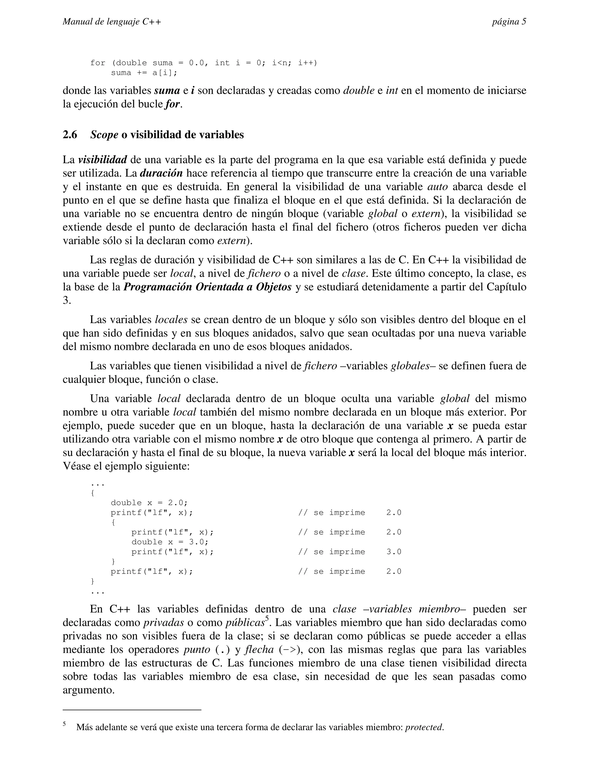 Manual de lenguaje C++                                                                                página 5



       for (double suma = 0.0, int i = 0; i<n; i++)
           suma += a[i];

donde las variables suma e i son declaradas y creadas como double e int en el momento de iniciarse
la ejecución del bucle for.

2.6    Scope o visibilidad de variables

La visibilidad de una variable es la parte del programa en la que esa variable está definida y puede
ser utilizada. La duración hace referencia al tiempo que transcurre entre la creación de una variable
y el instante en que es destruida. En general la visibilidad de una variable auto abarca desde el
punto en el que se define hasta que finaliza el bloque en el que está definida. Si la declaración de
una variable no se encuentra dentro de ningún bloque (variable global o extern), la visibilidad se
extiende desde el punto de declaración hasta el final del fichero (otros ficheros pueden ver dicha
variable sólo si la declaran como extern).
      Las reglas de duración y visibilidad de C++ son similares a las de C. En C++ la visibilidad de
una variable puede ser local, a nivel de fichero o a nivel de clase. Este último concepto, la clase, es
la base de la Programación Orientada a Objetos y se estudiará detenidamente a partir del Capítulo
3.
     Las variables locales se crean dentro de un bloque y sólo son visibles dentro del bloque en el
que han sido definidas y en sus bloques anidados, salvo que sean ocultadas por una nueva variable
del mismo nombre declarada en uno de esos bloques anidados.
     Las variables que tienen visibilidad a nivel de fichero –variables globales– se definen fuera de
cualquier bloque, función o clase.
       Una variable local declarada dentro de un bloque oculta una variable global del mismo
nombre u otra variable local también del mismo nombre declarada en un bloque más exterior. Por
ejemplo, puede suceder que en un bloque, hasta la declaración de una variable x se pueda estar
utilizando otra variable con el mismo nombre x de otro bloque que contenga al primero. A partir de
su declaración y hasta el final de su bloque, la nueva variable x será la local del bloque más interior.
Véase el ejemplo siguiente:
       ...
       {
             double x = 2.0;
             printf("lf", x);                                // se imprime          2.0
             {
                 printf("lf", x);                            // se imprime          2.0
                 double x = 3.0;
                 printf("lf", x);                            // se imprime          3.0
             }
             printf("lf", x);                                // se imprime          2.0
       }
       ...

      En C++ las variables definidas dentro de una clase –variables miembro– pueden ser
declaradas como privadas o como públicas5. Las variables miembro que han sido declaradas como
privadas no son visibles fuera de la clase; si se declaran como públicas se puede acceder a ellas
mediante los operadores punto (.) y flecha (->), con las mismas reglas que para las variables
miembro de las estructuras de C. Las funciones miembro de una clase tienen visibilidad directa
sobre todas las variables miembro de esa clase, sin necesidad de que les sean pasadas como
argumento.

5
    Más adelante se verá que existe una tercera forma de declarar las variables miembro: protected.
 