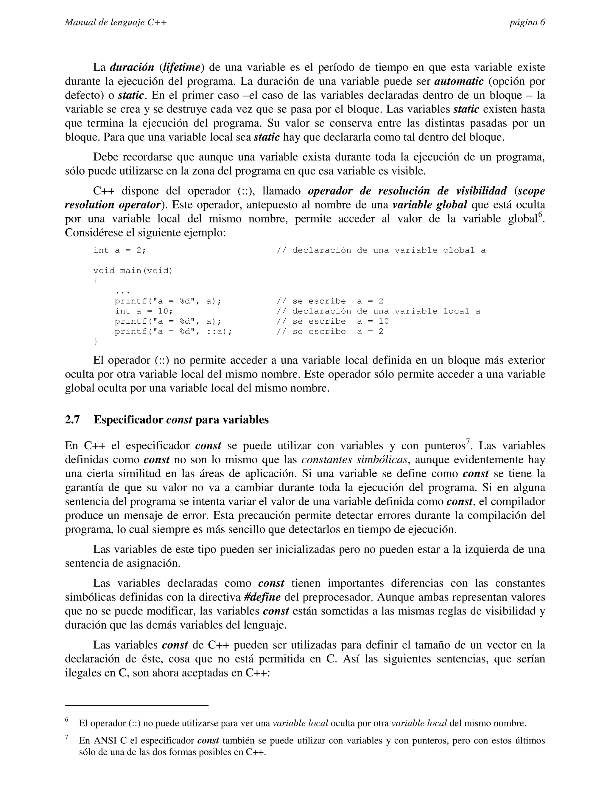 Manual de lenguaje C++                                                                                          página 6



      La duración (lifetime) de una variable es el período de tiempo en que esta variable existe
durante la ejecución del programa. La duración de una variable puede ser automatic (opción por
defecto) o static. En el primer caso –el caso de las variables declaradas dentro de un bloque – la
variable se crea y se destruye cada vez que se pasa por el bloque. Las variables static existen hasta
que termina la ejecución del programa. Su valor se conserva entre las distintas pasadas por un
bloque. Para que una variable local sea static hay que declararla como tal dentro del bloque.
      Debe recordarse que aunque una variable exista durante toda la ejecución de un programa,
sólo puede utilizarse en la zona del programa en que esa variable es visible.
      C++ dispone del operador (::), llamado operador de resolución de visibilidad (scope
resolution operator). Este operador, antepuesto al nombre de una variable global que está oculta
por una variable local del mismo nombre, permite acceder al valor de la variable global 6.
Considérese el siguiente ejemplo:
       int a = 2;                                    // declaración de una variable global a

       void main(void)
       {
           ...
           printf("a = %d", a);                      //   se escribe      a = 2
           int a = 10;                               //   declaración     de una variable local a
           printf("a = %d", a);                      //   se escribe      a = 10
           printf("a = %d", ::a);                    //   se escribe      a = 2
       }

      El operador (::) no permite acceder a una variable local definida en un bloque más exterior
oculta por otra variable local del mismo nombre. Este operador sólo permite acceder a una variable
global oculta por una variable local del mismo nombre.

2.7    Especificador const para variables

En C++ el especificador const se puede utilizar con variables y con punteros7. Las variables
definidas como const no son lo mismo que las constantes simbólicas, aunque evidentemente hay
una cierta similitud en las áreas de aplicación. Si una variable se define como const se tiene la
garantía de que su valor no va a cambiar durante toda la ejecución del programa. Si en alguna
sentencia del programa se intenta variar el valor de una variable definida como const, el compilador
produce un mensaje de error. Esta precaución permite detectar errores durante la compilación del
programa, lo cual siempre es más sencillo que detectarlos en tiempo de ejecución.
      Las variables de este tipo pueden ser inicializadas pero no pueden estar a la izquierda de una
sentencia de asignación.
      Las variables declaradas como const tienen importantes diferencias con las constantes
simbólicas definidas con la directiva #define del preprocesador. Aunque ambas representan valores
que no se puede modificar, las variables const están sometidas a las mismas reglas de visibilidad y
duración que las demás variables del lenguaje.
      Las variables const de C++ pueden ser utilizadas para definir el tamaño de un vector en la
declaración de éste, cosa que no está permitida en C. Así las siguientes sentencias, que serían
ilegales en C, son ahora aceptadas en C++:


6
    El operador (::) no puede utilizarse para ver una variable local oculta por otra variable local del mismo nombre.
7
    En ANSI C el especificador const también se puede utilizar con variables y con punteros, pero con estos últimos
    sólo de una de las dos formas posibles en C++.
 
