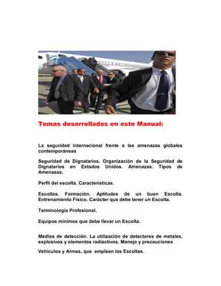 Temas desarrollados en este Manual:


La seguridad internacional frente a las amenazas globales
contemporáneas

Seguridad de Dignatarios. Organización de la Seguridad de
Dignatarios en Estados Unidos. Amenazas. Tipos de
Amenazas.

Perfil del escolta. Características.

Escoltas. Formación. Aptitudes de un buen Escolta.
Entrenamiento Físico. Carácter que debe tener un Escolta.

Terminología Profesional.

Equipos mínimos que debe llevar un Escolta.


Medios de detección. La utilización de detectores de metales,
explosivos y elementos radiactivos. Manejo y precauciones

Vehículos y Armas, que emplean los Escoltas.
 