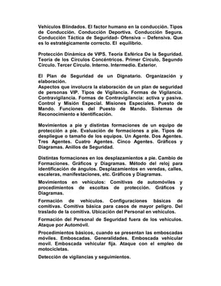 Vehículos Blindados. El factor humano en la conducción. Tipos
de Conducción. Conducción Deportiva. Conducción Segura.
Conducción Táctica de Seguridad- Ofensiva – Defensiva. Que
es lo estratégicamente correcto. El equilibrio.

Protección Dinámica de VIPS. Teoría Esférica De la Seguridad.
Teoría de los Círculos Concéntricos. Primer Circulo, Segundo
Círculo. Tercer Circulo. Interno. Intermedio. Exterior.

El Plan de Seguridad de un Dignatario. Organización y
elaboración.
Aspectos que involucra la elaboración de un plan de seguridad
de personas VIP. Tipos de Vigilancia. Formas de Vigilancia.
Contravigilancia. Formas de Contravigilancia: activa y pasiva.
Control y Misión Especial. Misiones Especiales. Puesto de
Mando. Funciones del Puesto de Mando. Sistemas de
Reconocimiento e Identificación.

Movimientos a pie y distintas formaciones de un equipo de
protección a pie. Evaluación de formaciones a pie. Tipos de
despliegue o tamaño de los equipos. Un Agente. Dos Agentes.
Tres Agentes. Cuatro Agentes. Cinco Agentes. Gráficos y
Diagramas. Anillos de Seguridad.

Distintas formaciones en los desplazamientos a pie. Cambio de
Formaciones. Gráficos y Diagramas. Método del reloj para
identificación de ángulos. Desplazamientos en veredas, calles,
escaleras, manifestaciones, etc. Gráficos y Diagramas.
Movimientos en vehículos: Comitivas de automóviles y
procedimientos de escoltas de protección. Gráficos y
Diagramas.
Formación de vehículos. Configuraciones básicas de
comitivas. Comitiva básica para casos de mayor peligro. Del
traslado de la comitiva. Ubicación del Personal en vehículos.
Formación del Personal de Seguridad fuera de los vehículos.
Ataque por Automóvil.
Procedimientos básicos, cuando se presentan las emboscadas
móviles. Emboscadas. Generalidades. Emboscada vehicular
movil. Emboscada vehicular fija. Ataque con el empleo de
motocicletas.
Detección de vigilancias y seguimientos.
 