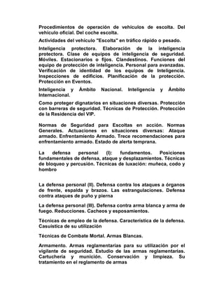 Procedimientos de operación de vehículos de escolta. Del
vehículo oficial. Del coche escolta.
Actividades del vehículo "Escolta" en tráfico rápido o pesado.
Inteligencia protectora. Elaboración de la inteligencia
protectora. Clase de equipos de inteligencia de seguridad.
Móviles. Estacionarios o fijos. Clandestinos. Funciones del
equipo de protección de inteligencia. Personal para avanzadas.
Verificación de identidad de los equipos de Inteligencia.
Inspecciones de edificios. Planificación de la protección.
Protección en Eventos.
Inteligencia y   Ámbito    Nacional.   Inteligencia   y   Ámbito
Internacional.
Como proteger dignatarios en situaciones diversas. Protección
con barreras de seguridad. Técnicas de Protección. Protección
de la Residencia del VIP.

Normas de Seguridad para Escoltas en acción. Normas
Generales. Actuaciones en situaciones diversas: Ataque
armado. Enfrentamiento Armado. Trece recomendaciones para
enfrentamiento armado. Estado de alerta temprana.

La    defensa   personal    (I):  fundamentos.   Posiciones
fundamentales de defensa, ataque y desplazamientos. Técnicas
de bloqueo y percusión. Técnicas de luxación: muñeca, codo y
hombro


La defensa personal (II). Defensa contra los ataques a órganos
de frente, espalda y brazos. Las estrangulaciones. Defensa
contra ataques de puño y pierna

La defensa personal (III). Defensa contra arma blanca y arma de
fuego. Reducciones. Cacheos y esposamientos.

Técnicas de empleo de la defensa. Característica de la defensa.
Casuística de su utilización

Técnicas de Combate Mortal. Armas Blancas.

Armamento. Armas reglamentarias para su utilización por el
vigilante de seguridad. Estudio de las armas reglamentarias.
Cartuchería y munición. Conservación y limpieza. Su
tratamiento en el reglamento de armas
 