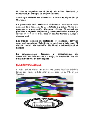 Normas de seguridad en el manejo de armas. Generales y
específicas. El principio de proporcionalidad

Armas que emplean los Terroristas. Estudio de Explosivos y
Granadas.

La protección ante artefactos explosivos. Actuación ante
amenaza de colocación de un artefacto explosivo. Planes de
emergencia y evacuación. Concepto. Clases. El control de
personal y objetos: paquetería y correspondencia. Control y
requisa de vehículos. Colaboración con las fuerzas y cuerpos
de seguridad

Los medios técnicos de protección (II) elementos activos:
seguridad electrónica. Detectores de interiores y exteriores. El
circuito cerrado de televisión. Fiabilidad y vulnerabilidad al
sabotaje


La    autoprotección.   Técnicas     y    procedimiento      de
autoprotección personal: en el trabajo, en el domicilio, en los
desplazamientos, en otros lugares


EL LIBRO TRAE ADEMAS:

6 DVS con 50 Videos del Curso. Ud. podrá visualizar distintos
temas con videos a todo color en su casa en su PC, en su
Televisor.
 