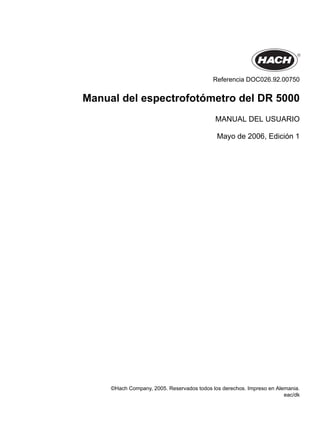 Referencia DOC026.92.00750
Manual del espectrofotómetro del DR 5000
MANUAL DEL USUARIO
Mayo de 2006, Edición 1
©Hach Company, 2005. Reservados todos los derechos. Impreso en Alemania.
eac/dk
 