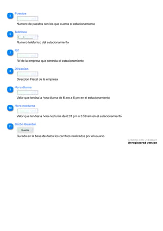 Puestos
Numero de puestos con los que cuenta el estacionamiento
Telefono
Numero telefonico del estacionamiento
Rif
Rif de la empresa que controla el estacionamiento
Direccion
Direccion Fiscal de la empresa
Hora diurna
Valor que tendra la hora diurna de 6 am a 6 pm en el estacionamiento
Hora nocturna
Valor que tendra la hora nocturna de 6:01 pm a 5:59 am en el estacionamiento
Botón Guardar
Gurada en la base de datos los cambios realizados por el usuario
Created with Dr.Explain
Unregistered version
 