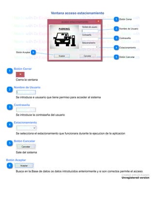 Ventana acceso estacionamiento
Botón Cerrar
Cierra la ventana
Nombre de Usuario
Se introduce e ususario que tiene permiso para acceder al sistema
Contraseña
Se introduce la contraseña del usuario
Estacionamiento
Se selecciona el estacionamiento que funcionara durante la ejecucion de la aplicacion
Botón Cancelar
Sale del sistema
Botón Aceptar
Busca en la Base de datos os datos introducidos anteriormente y si son correctos permite el acceso
Created with Dr.Explain
Unregistered version
 