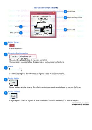 Ventana estacionamiento
Botón Cerrar
Cierra la ventana
Reportes Configuracion
Reportes: Despliega la lista de reportes a imprimir
Configuracion: Muestra la lista de opciones de configuracion del sistema.
Placa
Se introduce la placa del vehiculo que ingresa o sale de estacionamiento.
Botón Salida
Busca la placa y retira el carro del estacionamiento cargando y calculando el numero de horas.
Botón Entrada
Carga la placa como un ingreso al estacionamiento tomando del servidor la hora de llegada.
Created with Dr.Explain
Unregistered version
 