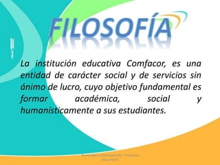La institución educativa Comfacor, es una
entidad de carácter social y de servicios sin
ánimo de lucro, cuyo objetivo fundamental es
formar académica, social y
humanísticamente a sus estudiantes.
Tecnología e Informática IEC Profesora
Katia Pautt
 