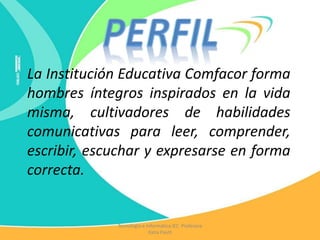 La Institución Educativa Comfacor forma
hombres íntegros inspirados en la vida
misma, cultivadores de habilidades
comunicativas para leer, comprender,
escribir, escuchar y expresarse en forma
correcta.
Tecnología e Informática IEC Profesora
Katia Pautt
 