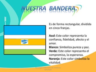 Es de forma rectangular, dividida
en cinco franjas.
Azul: Este color representa la
confianza, fidelidad, afecto y el
amor.
Blanco: Simboliza pureza y paz.
Verde: Este color representa el
compromiso, la esperanza.
Naranja: Este color simboliza la
vitalidad.
Tecnología e Informática IEC Profesora
Katia Pautt
 