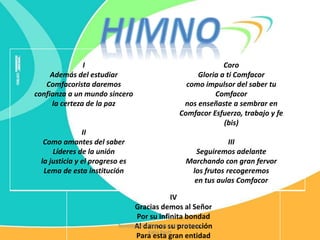 I
Además del estudiar
Comfacorista daremos
confianza a un mundo sincero
la certeza de la paz
II
Como amantes del saber
Líderes de la unión
la justicia y el progreso es
Lema de esta institución
Coro
Gloria a ti Comfacor
como impulsor del saber tu
Comfacor
nos enseñaste a sembrar en
Comfacor Esfuerzo, trabajo y fe
(bis)
III
Seguiremos adelante
Marchando con gran fervor
los frutos recogeremos
en tus aulas Comfacor
IV
Gracias demos al Señor
Por su infinita bondad
Al darnos su protección
Para esta gran entidad
Tecnología e Informática IEC Profesora
Katia Pautt
 