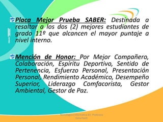 Placa Mejor Prueba SABER: Destinada a
resaltar a los dos (2) mejores estudiantes de
grado 11º que alcancen el mayor puntaje a
nivel interno.
Mención de Honor: Por Mejor Compañero,
Colaboración, Espíritu Deportivo, Sentido de
Pertenencia, Esfuerzo Personal, Presentación
Personal, Rendimiento Académico, Desempeño
Superior, Liderazgo Comfacorista, Gestor
Ambiental, Gestor de Paz.
Tecnología e Informática IEC Profesora
Katia Pautt
 