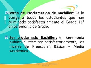 Botón de Proclamación de Bachiller: Se le
otorga a todos los estudiantes que han
culminado satisfactoriamente el Grado 11°
en ceremonia de Grado.
Ser proclamado Bachiller: en ceremonia
pública al terminar satisfactoriamente, los
niveles de Preescolar, Básica y Media
Académica.
Tecnología e Informática IEC Profesora
Katia Pautt
 