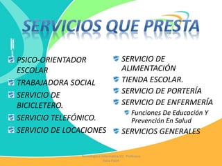 PSICO-ORIENTADOR
ESCOLAR
TRABAJADORA SOCIAL
SERVICIO DE
BICICLETERO.
SERVICIO TELEFÓNICO.
SERVICIO DE LOCACIONES
SERVICIO DE
ALIMENTACIÓN
TIENDA ESCOLAR.
SERVICIO DE PORTERÍA
SERVICIO DE ENFERMERÍA
Funciones De Educación Y
Prevención En Salud
SERVICIOS GENERALES
Tecnología e Informática IEC Profesora
Katia Pautt
 