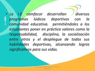 • La I.E comfacor desarrollan diversos
programas lúdicos deportivos con la
comunidad educativa. permitiéndoles a los
estudiantes poner en práctica valores como la
responsabilidad, disciplina, la socialización
entre otros y el despliegue de todas sus
habilidades deportivas, alcanzando logros
significativos para sus vidas.
Tecnología e Informática IEC Profesora
Katia Pautt
 