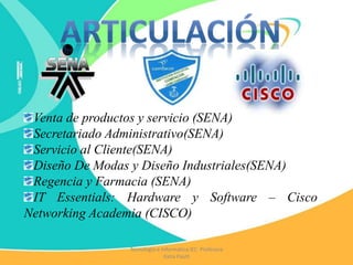 Tecnología e Informática IEC Profesora
Katia Pautt
Venta de productos y servicio (SENA)
Secretariado Administrativo(SENA)
Servicio al Cliente(SENA)
Diseño De Modas y Diseño Industriales(SENA)
Regencia y Farmacia (SENA)
IT Essentials: Hardware y Software – Cisco
Networking Academia (CISCO)
 