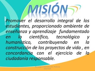 Promover el desarrollo integral de los
estudiantes, proporcionado ambiente de
enseñanza y aprendizaje fundamentado
en lo científico, tecnológico y
humanístico, contribuyendo en la
construcción de los proyectos de vida , en
concordancia con el ejercicio de la
ciudadanía responsable.
Tecnología e Informática IEC Profesora
Katia Pautt
 