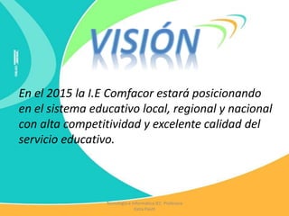 En el 2015 la I.E Comfacor estará posicionando
en el sistema educativo local, regional y nacional
con alta competitividad y excelente calidad del
servicio educativo.
Tecnología e Informática IEC Profesora
Katia Pautt
 