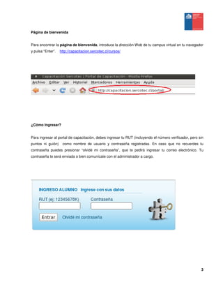 3
Página de bienvenida
Para encontrar la página de bienvenida, introduce la dirección Web de tu campus virtual en tu navegador
y pulsa “Enter”. http://capacitacion.sercotec.cl/cursos/
¿Cómo Ingresar?
Para ingresar al portal de capacitación, debes ingresar tu RUT (incluyendo el número verificador, pero sin
puntos ni guión) como nombre de usuario y contraseña registradas. En caso que no recuerdes tu
contraseña puedes presionar “olvidé mi contraseña”, que te pedirá ingresar tu correo electrónico. Tu
contraseña te será enviada o bien comunícate con el administrador a cargo.
 