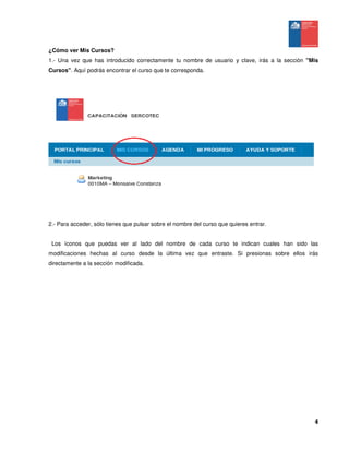4
¿Cómo ver Mis Cursos?
1.- Una vez que has introducido correctamente tu nombre de usuario y clave, irás a la sección "Mis
Cursos". Aquí podrás encontrar el curso que te corresponda.
2.- Para acceder, sólo tienes que pulsar sobre el nombre del curso que quieres entrar.
Los íconos que puedas ver al lado del nombre de cada curso te indican cuales han sido las
modificaciones hechas al curso desde la última vez que entraste. Si presionas sobre ellos irás
directamente a la sección modificada.
 