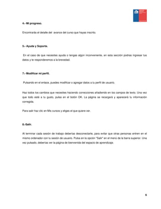 6
4.- Mi progreso.
Encontrarás el detalle del avance del curso que hayas inscrito.
5.- Ayuda y Soporte.
En el caso de que necesites ayuda o tengas algún inconveniente, en esta sección podras ingresar tus
datos y te responderemos a la brevedad.
7.- Modificar mi perfil.
Pulsando en el enlace, puedes modificar o agregar datos a tu perfil de usuario.
Haz todos los cambios que necesites haciendo correcciones añadiendo en los campos de texto. Una vez
que todo esté a tu gusto, pulsa en el botón OK. La página se recargará y aparecerá tu información
corregida.
Para salir haz clic en Mis cursos y eliges el que quiere ver.
8.-Salir.
Al terminar cada sesión de trabajo deberías desconectarte, para evitar que otras personas entren en el
mismo ordenador con tu sesión de usuario. Pulsa en la opción "Salir" en el menú de la barra superior. Una
vez pulsado, deberías ver la página de bienvenida del espacio de aprendizaje.
 