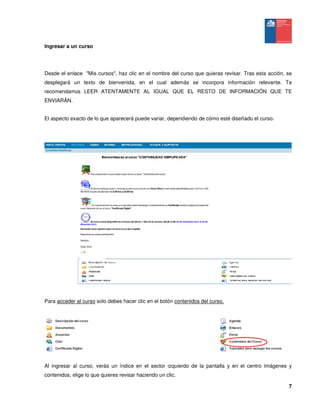7
Ingresar a un curso
Desde el enlace "Mis cursos", haz clic en el nombre del curso que quieras revisar. Tras esta acción, se
desplegará un texto de bienvenida, en el cual además se incorpora información relevante. Te
recomendamos LEER ATENTAMENTE AL IGUAL QUE EL RESTO DE INFORMACIÓN QUE TE
ENVIARÁN.
El aspecto exacto de lo que aparecerá puede variar, dependiendo de cómo esté diseñado el curso.
Para acceder al curso solo debes hacer clic en el botón contenidos del curso.
Al ingresar al curso, verás un índice en el sector izquierdo de la pantalla y en el centro imágenes y
contenidos, elige lo que quieres revisar haciendo un clic.
 